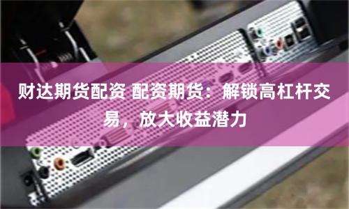 财达期货配资 配资期货：解锁高杠杆交易，放大收益潜力
