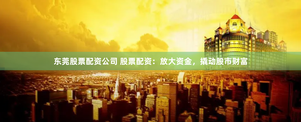 东莞股票配资公司 股票配资：放大资金，撬动股市财富