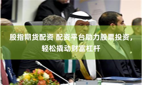 股指期货配资 配资平台助力股票投资，轻松撬动财富杠杆